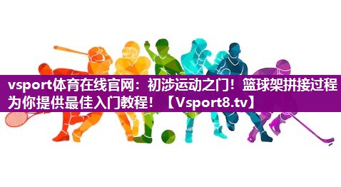 vsport体育在线官网：初涉运动之门！篮球架拼接过程为你提供最佳入门教程！