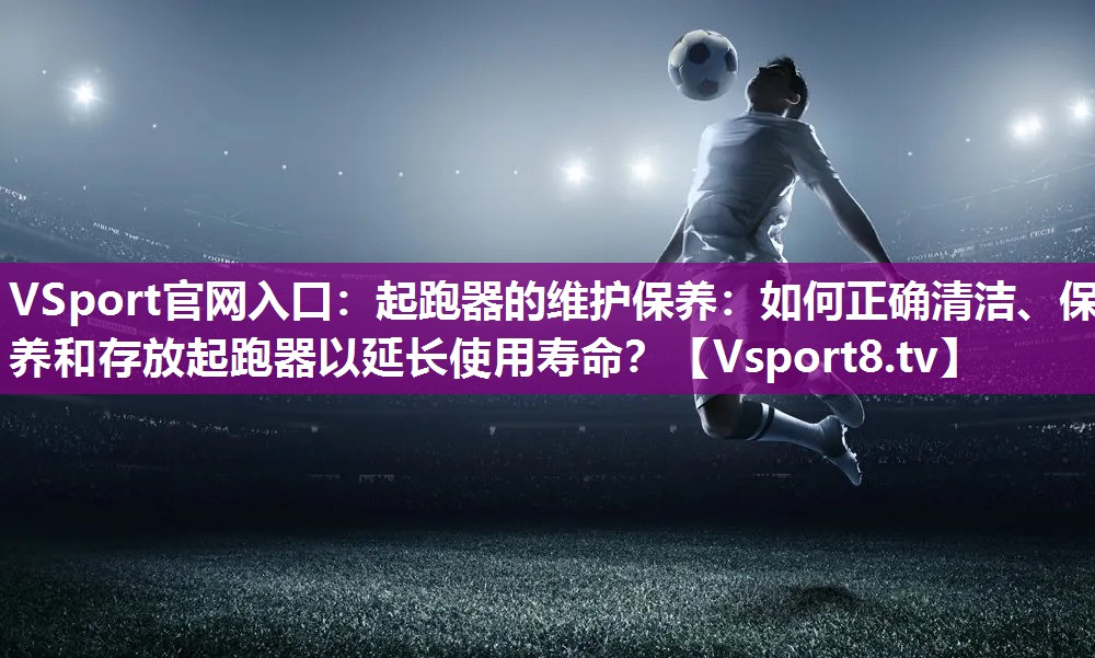 起跑器的维护保养：如何正确清洁、保养和存放起跑器以延长使用寿命？